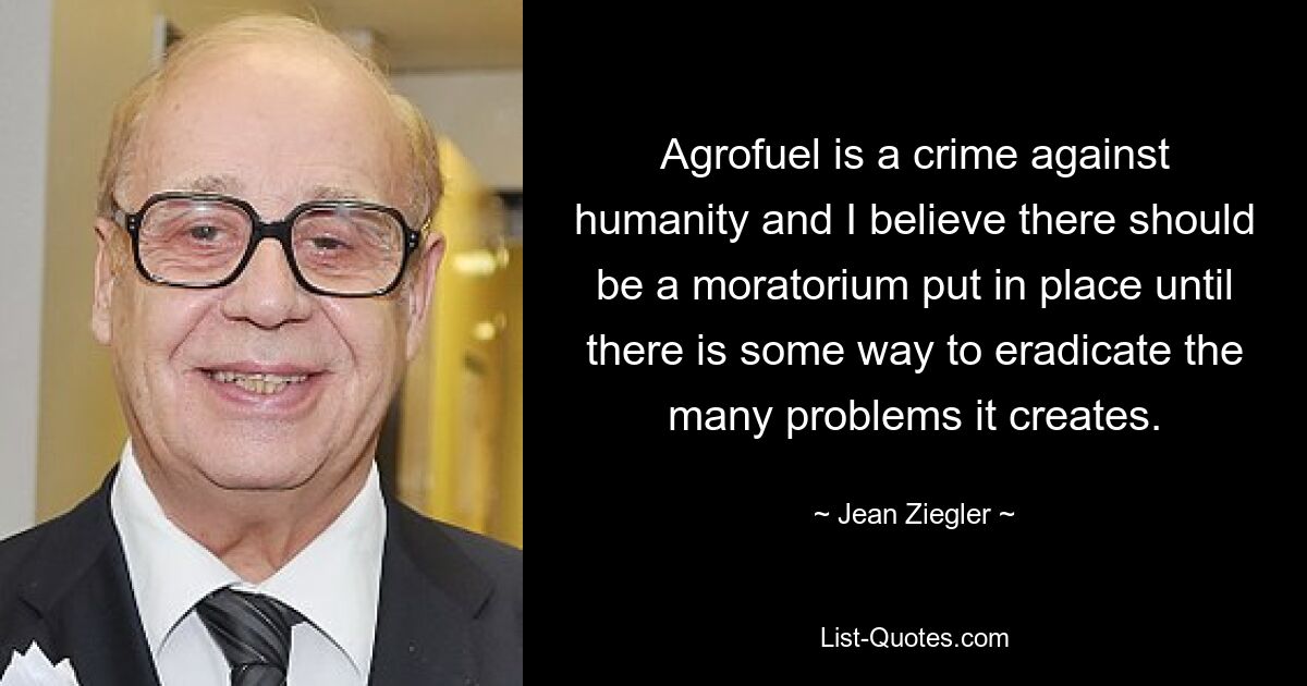 Agrofuel is a crime against humanity and I believe there should be a moratorium put in place until there is some way to eradicate the many problems it creates. — © Jean Ziegler