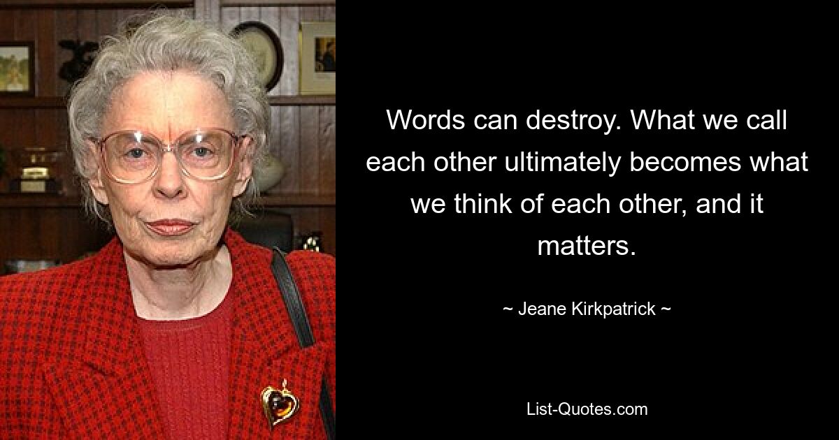 Words can destroy. What we call each other ultimately becomes what we think of each other, and it matters. — © Jeane Kirkpatrick