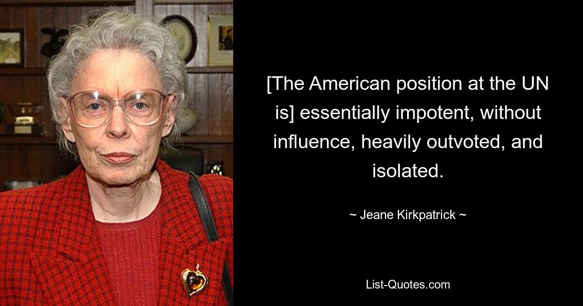 [The American position at the UN is] essentially impotent, without influence, heavily outvoted, and isolated. — © Jeane Kirkpatrick