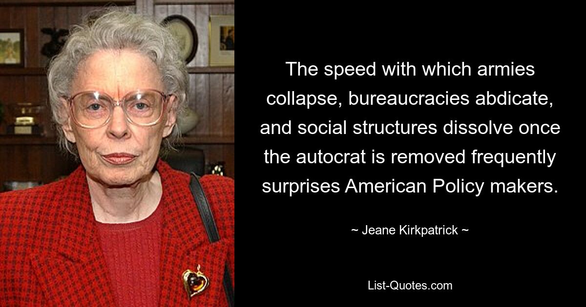 The speed with which armies collapse, bureaucracies abdicate, and social structures dissolve once the autocrat is removed frequently surprises American Policy makers. — © Jeane Kirkpatrick