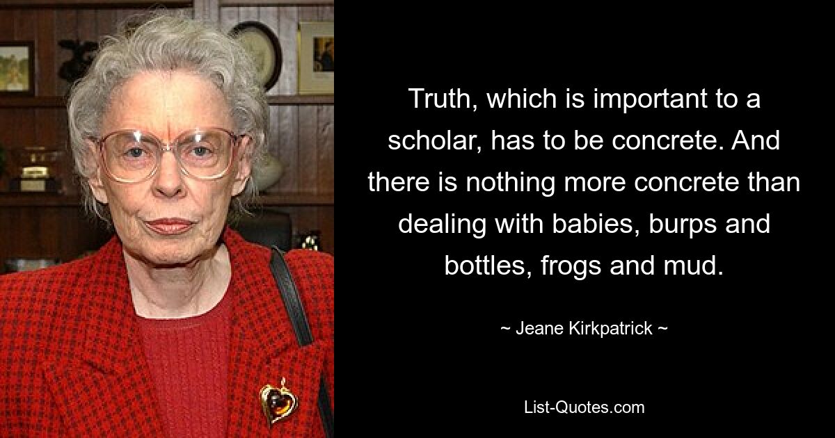 Truth, which is important to a scholar, has to be concrete. And there is nothing more concrete than dealing with babies, burps and bottles, frogs and mud. — © Jeane Kirkpatrick