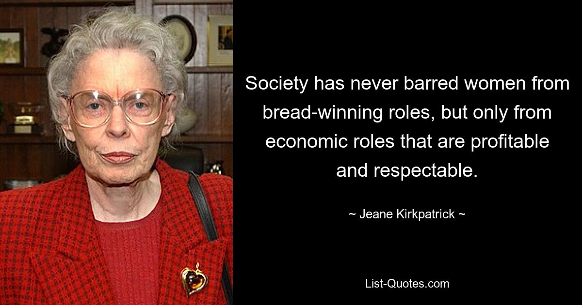 Society has never barred women from bread-winning roles, but only from economic roles that are profitable and respectable. — © Jeane Kirkpatrick