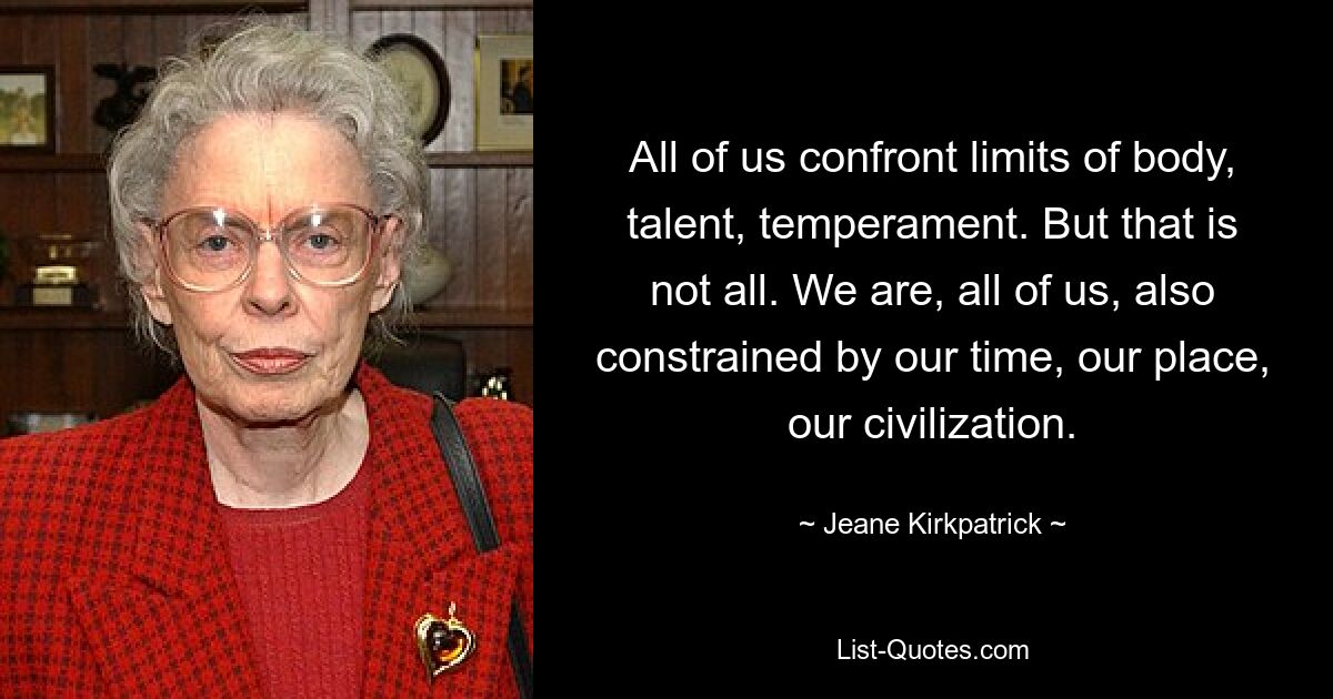 All of us confront limits of body, talent, temperament. But that is not all. We are, all of us, also constrained by our time, our place, our civilization. — © Jeane Kirkpatrick