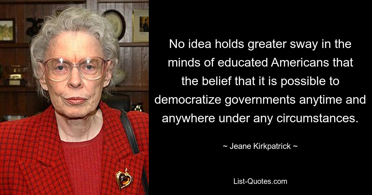 No idea holds greater sway in the minds of educated Americans that the belief that it is possible to democratize governments anytime and anywhere under any circumstances. — © Jeane Kirkpatrick