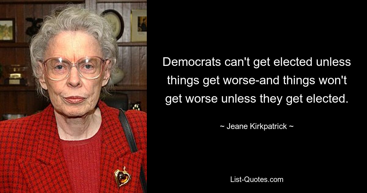 Democrats can't get elected unless things get worse-and things won't get worse unless they get elected. — © Jeane Kirkpatrick