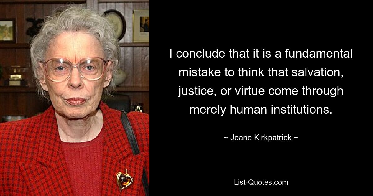 I conclude that it is a fundamental mistake to think that salvation, justice, or virtue come through merely human institutions. — © Jeane Kirkpatrick