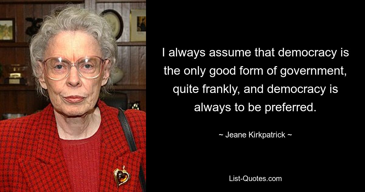 I always assume that democracy is the only good form of government, quite frankly, and democracy is always to be preferred. — © Jeane Kirkpatrick