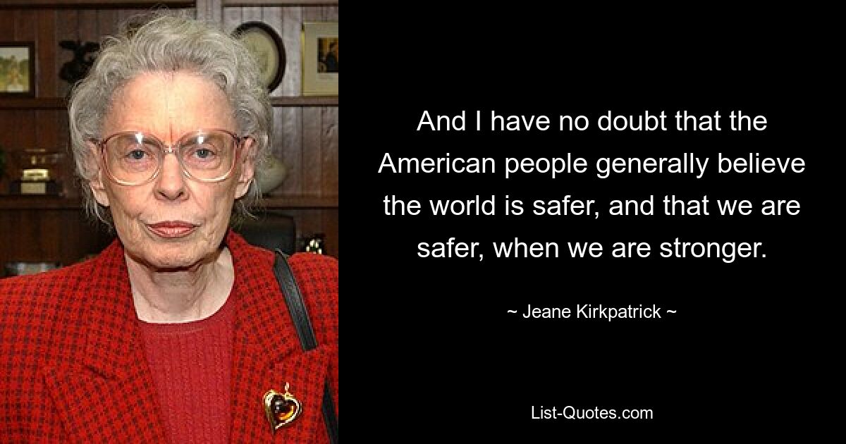 And I have no doubt that the American people generally believe the world is safer, and that we are safer, when we are stronger. — © Jeane Kirkpatrick