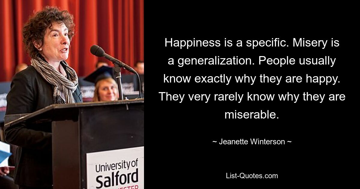 Happiness is a specific. Misery is a generalization. People usually know exactly why they are happy. They very rarely know why they are miserable. — © Jeanette Winterson