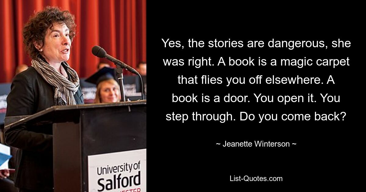 Yes, the stories are dangerous, she was right. A book is a magic carpet that flies you off elsewhere. A book is a door. You open it. You step through. Do you come back? — © Jeanette Winterson