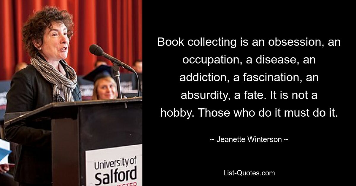 Book collecting is an obsession, an occupation, a disease, an addiction, a fascination, an absurdity, a fate. It is not a hobby. Those who do it must do it. — © Jeanette Winterson