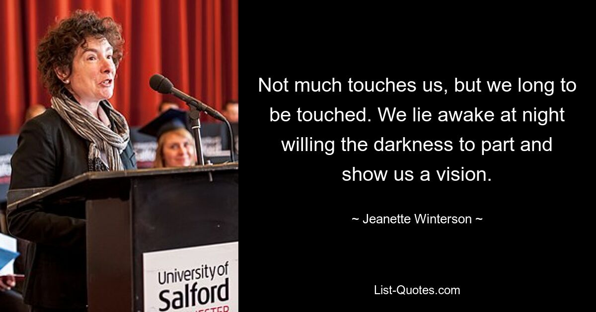 Not much touches us, but we long to be touched. We lie awake at night willing the darkness to part and show us a vision. — © Jeanette Winterson