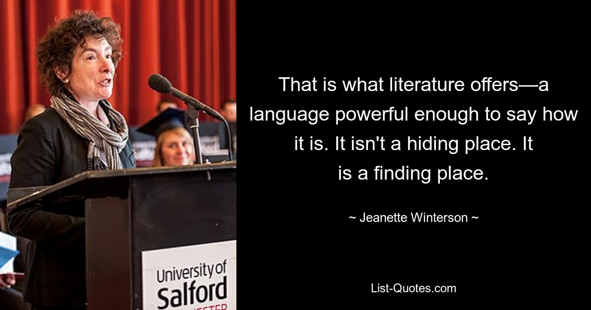 That is what literature offers—a language powerful enough to say how it is. It isn't a hiding place. It is a finding place. — © Jeanette Winterson