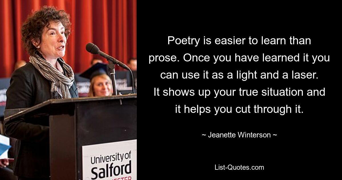 Poetry is easier to learn than prose. Once you have learned it you can use it as a light and a laser. It shows up your true situation and it helps you cut through it. — © Jeanette Winterson