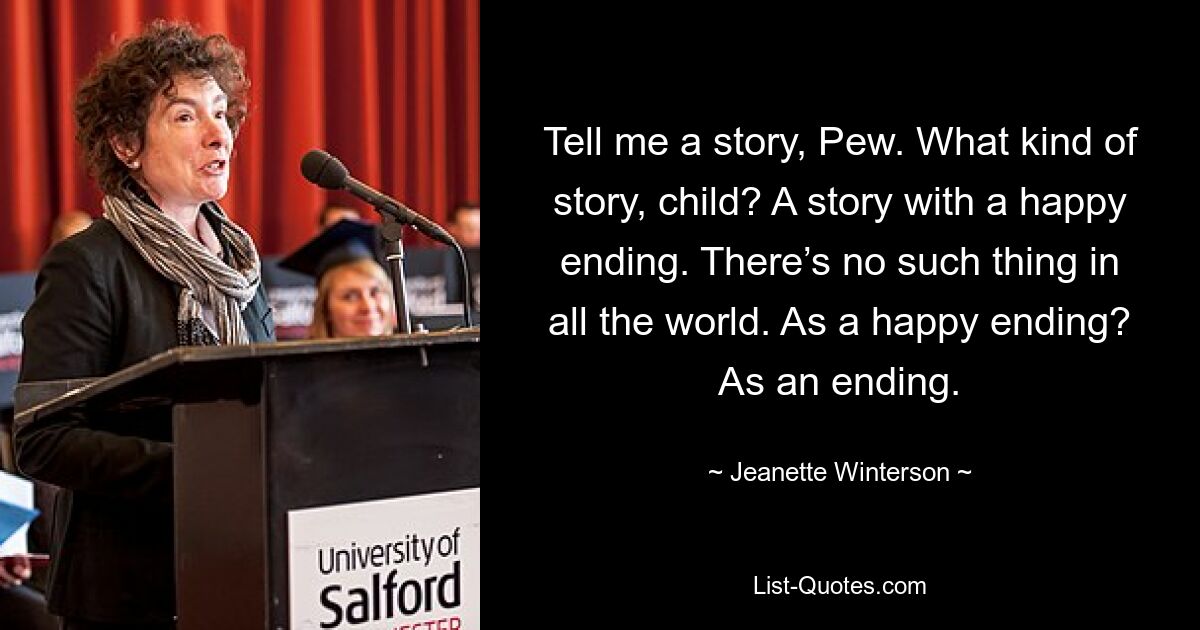 Tell me a story, Pew. What kind of story, child? A story with a happy ending. There’s no such thing in all the world. As a happy ending? As an ending. — © Jeanette Winterson