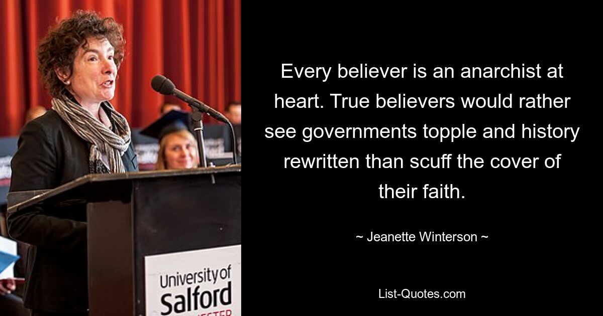 Every believer is an anarchist at heart. True believers would rather see governments topple and history rewritten than scuff the cover of their faith. — © Jeanette Winterson