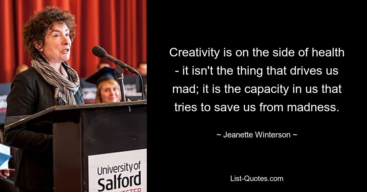 Creativity is on the side of health - it isn't the thing that drives us mad; it is the capacity in us that tries to save us from madness. — © Jeanette Winterson