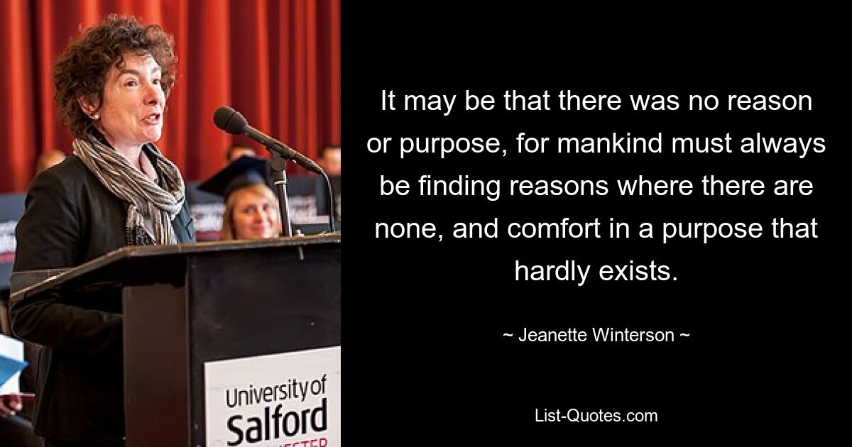 It may be that there was no reason or purpose, for mankind must always be finding reasons where there are none, and comfort in a purpose that hardly exists. — © Jeanette Winterson