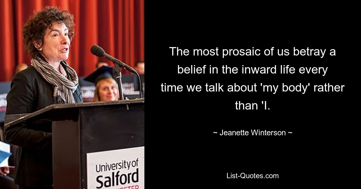 The most prosaic of us betray a belief in the inward life every time we talk about 'my body' rather than 'I. — © Jeanette Winterson