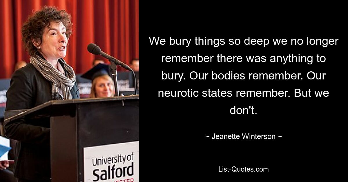 We bury things so deep we no longer remember there was anything to bury. Our bodies remember. Our neurotic states remember. But we don't. — © Jeanette Winterson