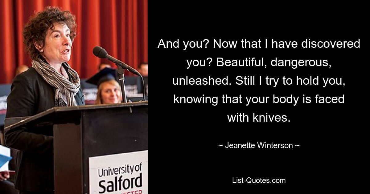 And you? Now that I have discovered you? Beautiful, dangerous, unleashed. Still I try to hold you, knowing that your body is faced with knives. — © Jeanette Winterson