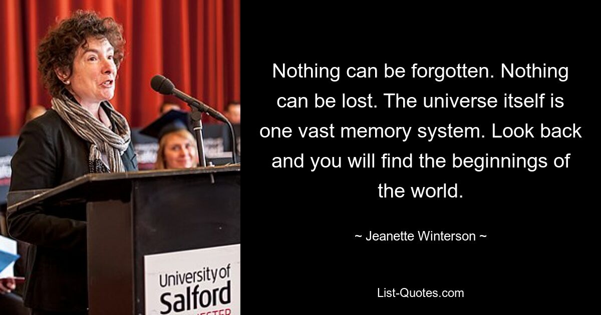 Nothing can be forgotten. Nothing can be lost. The universe itself is one vast memory system. Look back and you will find the beginnings of the world. — © Jeanette Winterson