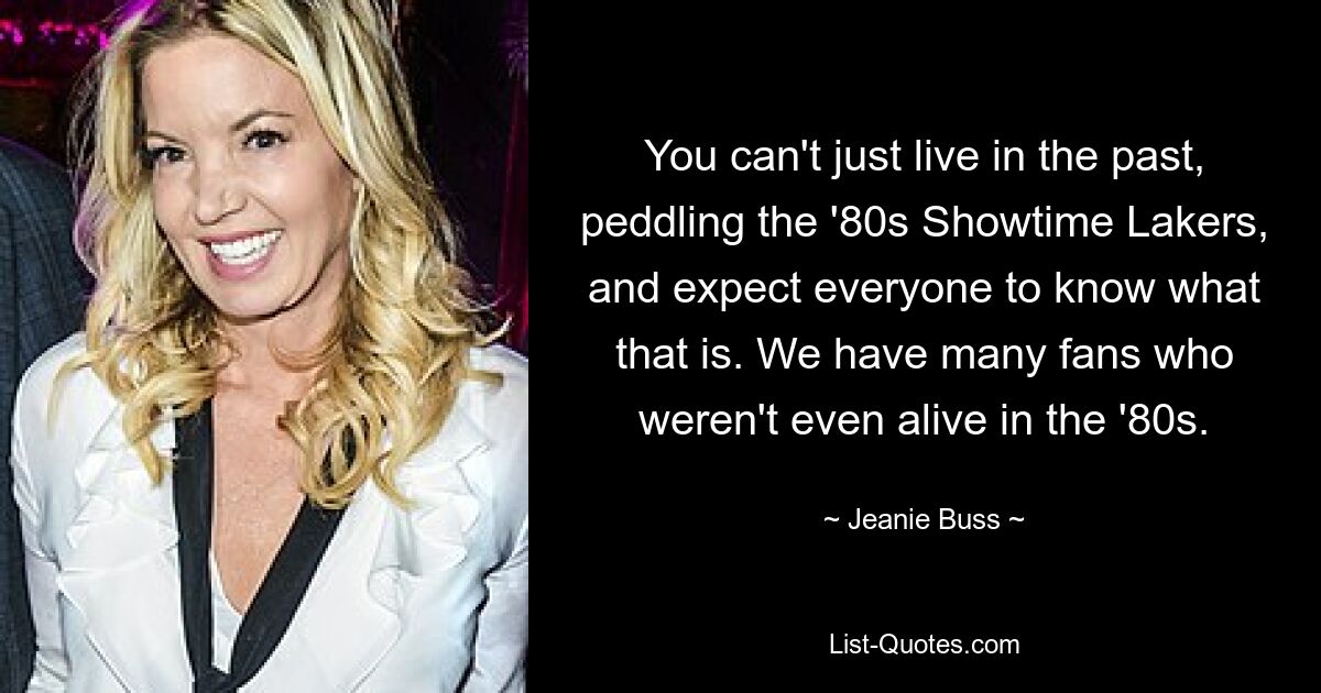 You can't just live in the past, peddling the '80s Showtime Lakers, and expect everyone to know what that is. We have many fans who weren't even alive in the '80s. — © Jeanie Buss