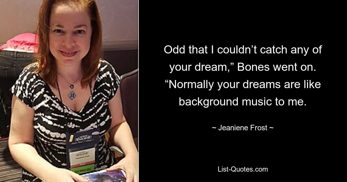 Odd that I couldn’t catch any of your dream,” Bones went on. “Normally your dreams are like background music to me. — © Jeaniene Frost