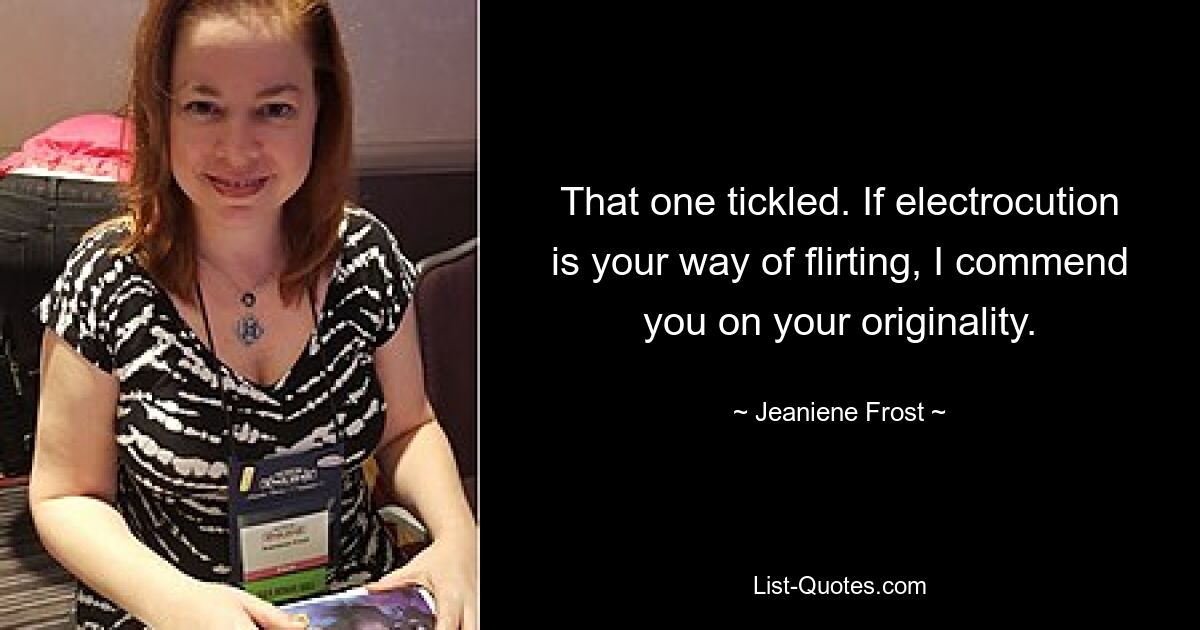 That one tickled. If electrocution is your way of flirting, I commend you on your originality. — © Jeaniene Frost