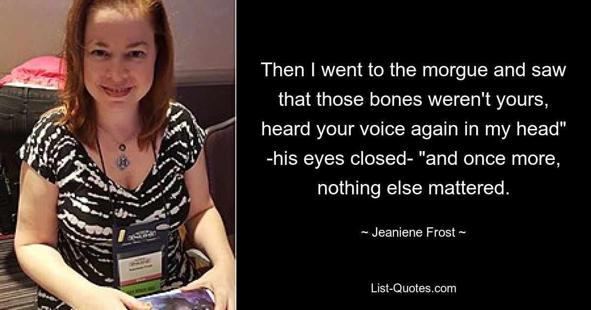 Then I went to the morgue and saw that those bones weren't yours, heard your voice again in my head" -his eyes closed- "and once more, nothing else mattered. — © Jeaniene Frost