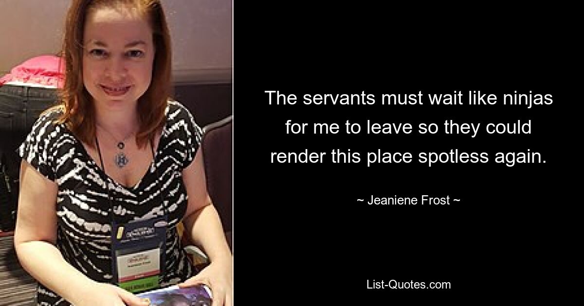 The servants must wait like ninjas for me to leave so they could render this place spotless again. — © Jeaniene Frost