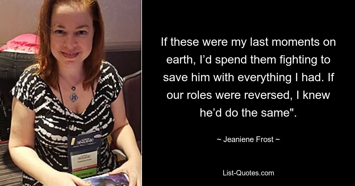 If these were my last moments on earth, I’d spend them fighting to save him with everything I had. If our roles were reversed, I knew he’d do the same". — © Jeaniene Frost