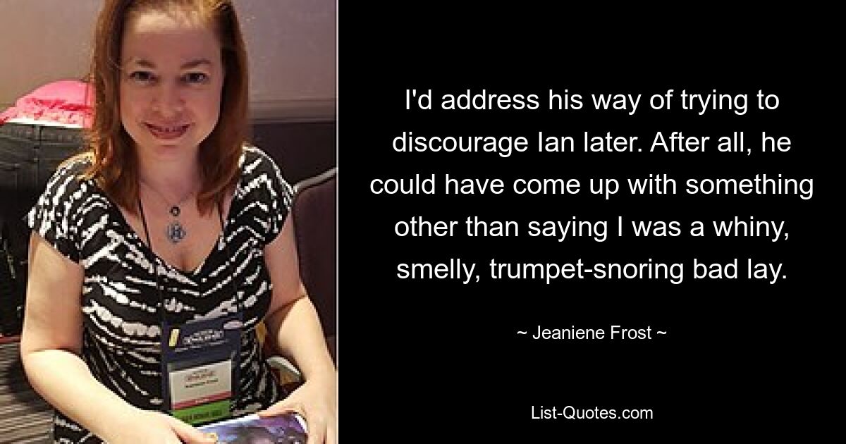 I'd address his way of trying to discourage Ian later. After all, he could have come up with something other than saying I was a whiny, smelly, trumpet-snoring bad lay. — © Jeaniene Frost