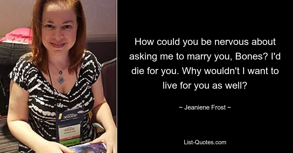 How could you be nervous about asking me to marry you, Bones? I'd die for you. Why wouldn't I want to live for you as well? — © Jeaniene Frost