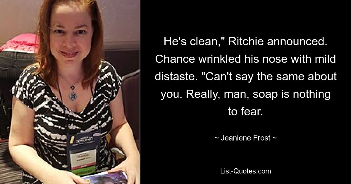 He's clean," Ritchie announced. Chance wrinkled his nose with mild distaste. "Can't say the same about you. Really, man, soap is nothing to fear. — © Jeaniene Frost