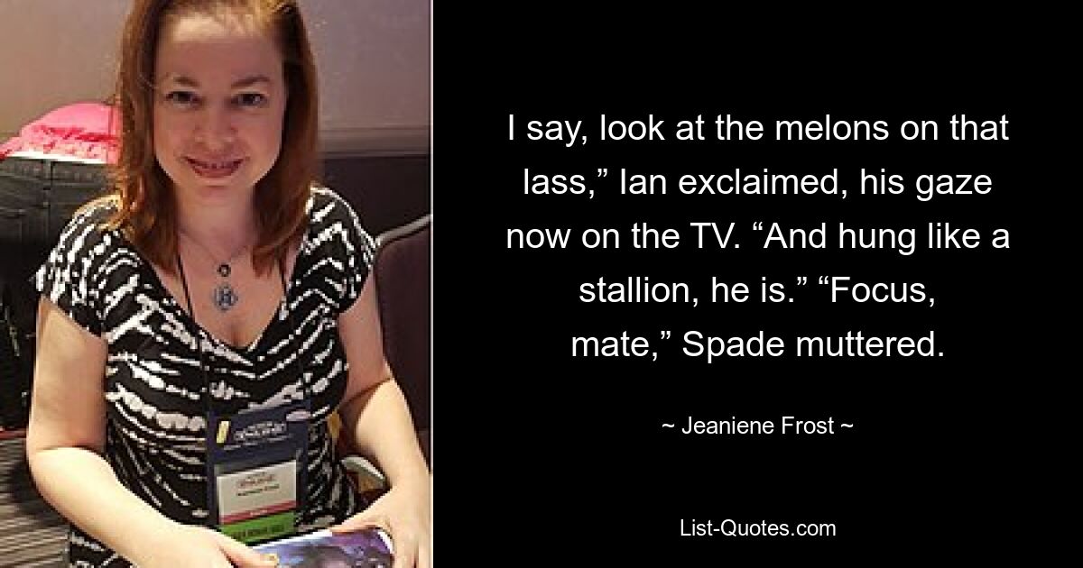 I say, look at the melons on that lass,” Ian exclaimed, his gaze now on the TV. “And hung like a stallion, he is.” “Focus, mate,” Spade muttered. — © Jeaniene Frost