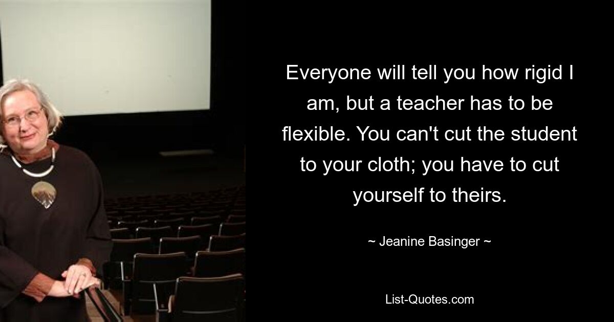 Everyone will tell you how rigid I am, but a teacher has to be flexible. You can't cut the student to your cloth; you have to cut yourself to theirs. — © Jeanine Basinger