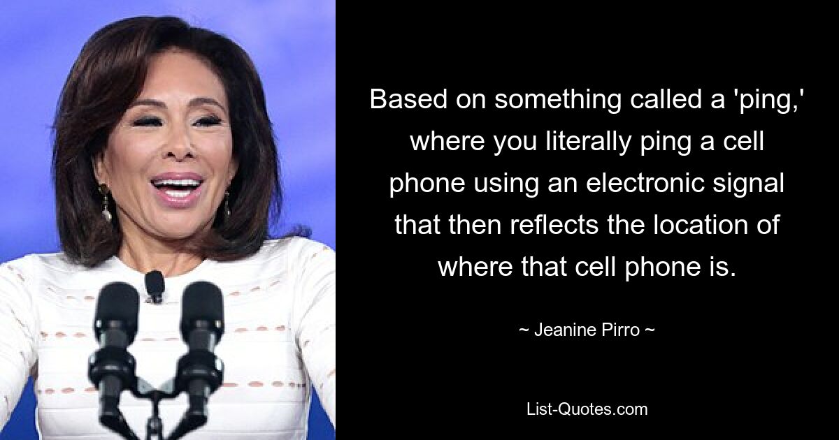 Based on something called a 'ping,' where you literally ping a cell phone using an electronic signal that then reflects the location of where that cell phone is. — © Jeanine Pirro