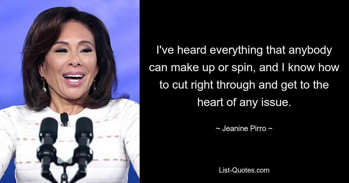 I've heard everything that anybody can make up or spin, and I know how to cut right through and get to the heart of any issue. — © Jeanine Pirro