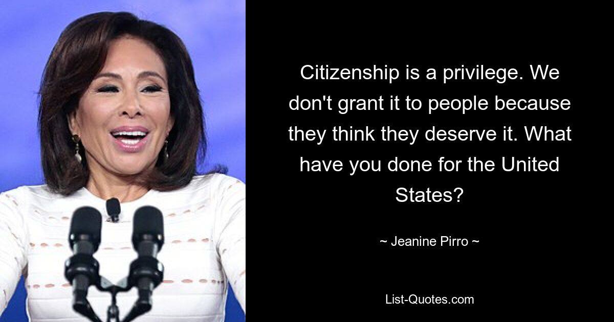 Citizenship is a privilege. We don't grant it to people because they think they deserve it. What have you done for the United States? — © Jeanine Pirro