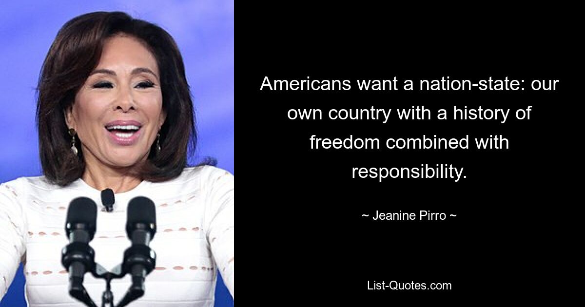 Americans want a nation-state: our own country with a history of freedom combined with responsibility. — © Jeanine Pirro