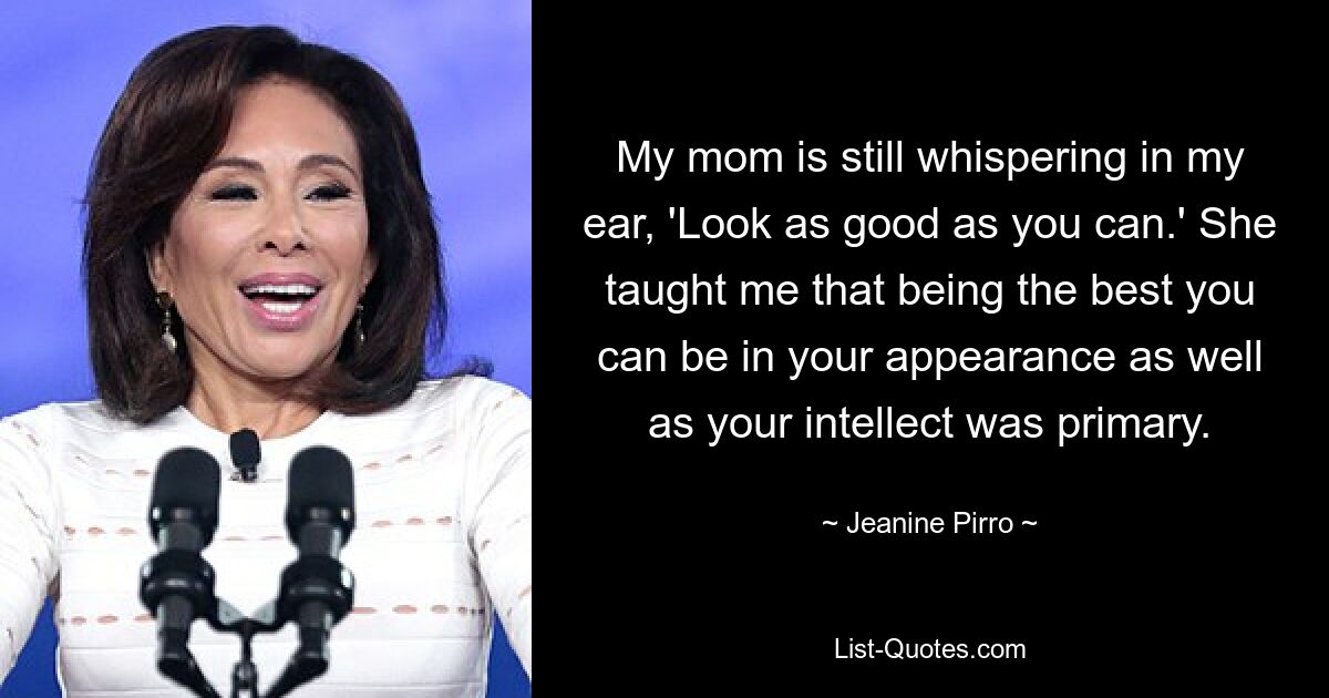 My mom is still whispering in my ear, 'Look as good as you can.' She taught me that being the best you can be in your appearance as well as your intellect was primary. — © Jeanine Pirro