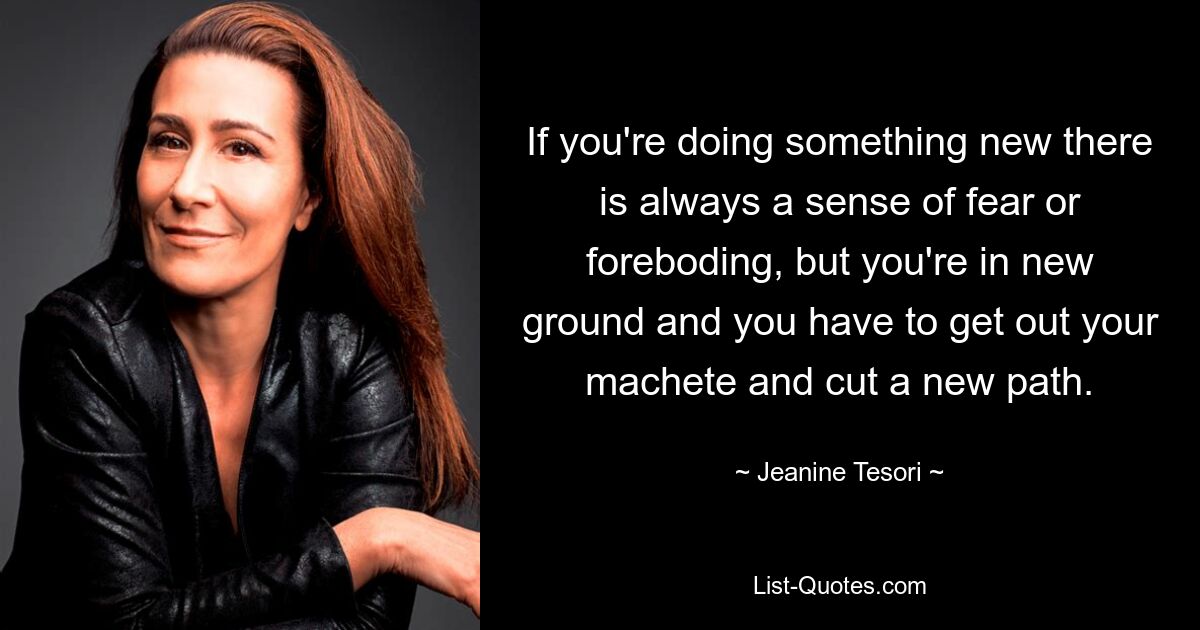 If you're doing something new there is always a sense of fear or foreboding, but you're in new ground and you have to get out your machete and cut a new path. — © Jeanine Tesori