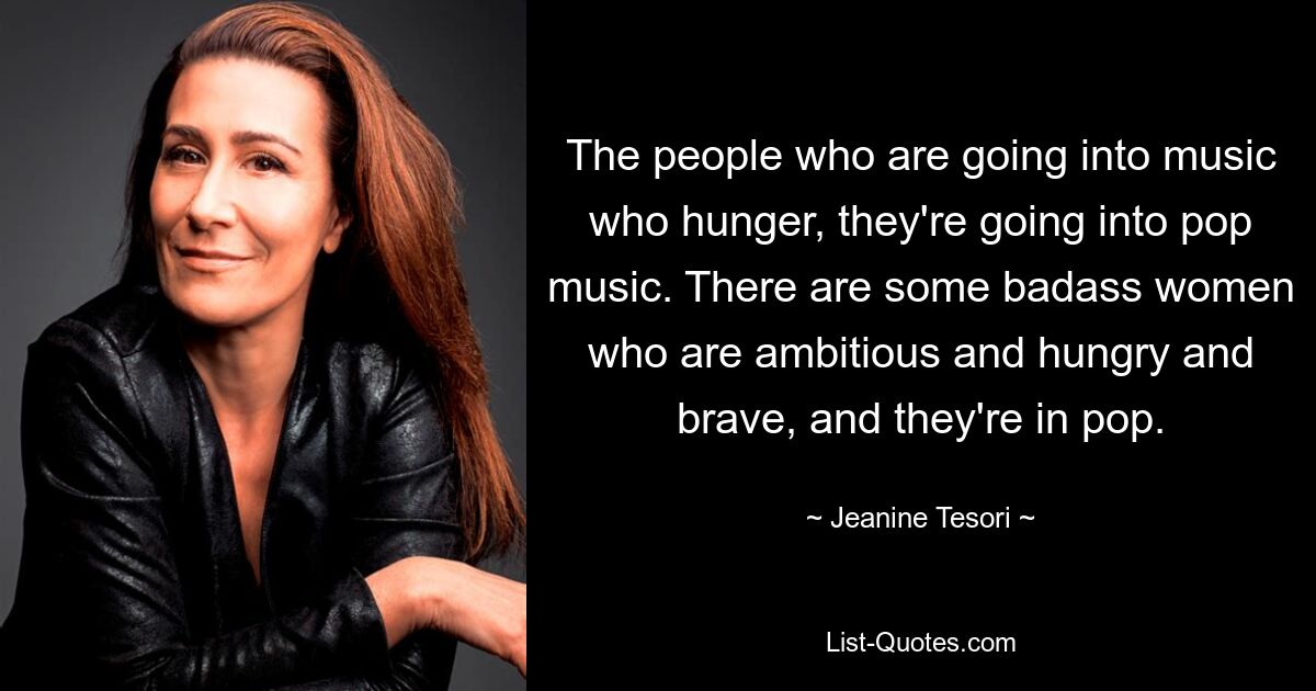 The people who are going into music who hunger, they're going into pop music. There are some badass women who are ambitious and hungry and brave, and they're in pop. — © Jeanine Tesori