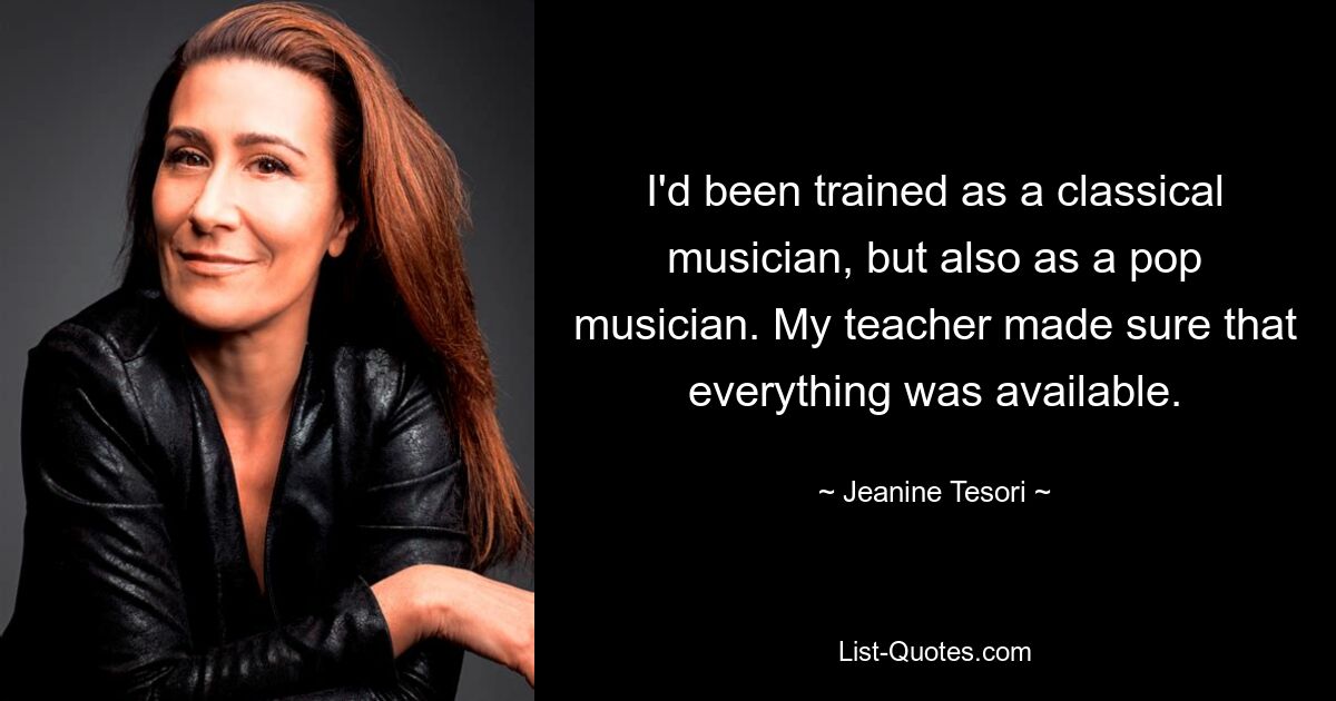 I'd been trained as a classical musician, but also as a pop musician. My teacher made sure that everything was available. — © Jeanine Tesori