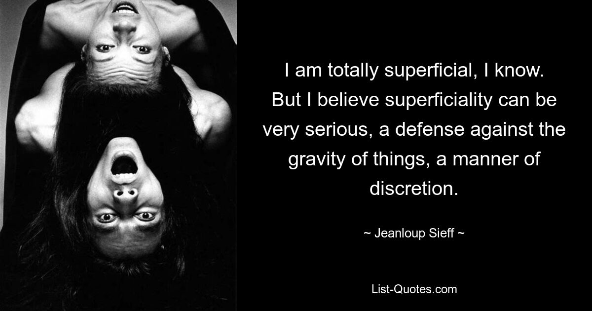 I am totally superficial, I know. But I believe superficiality can be very serious, a defense against the gravity of things, a manner of discretion. — © Jeanloup Sieff
