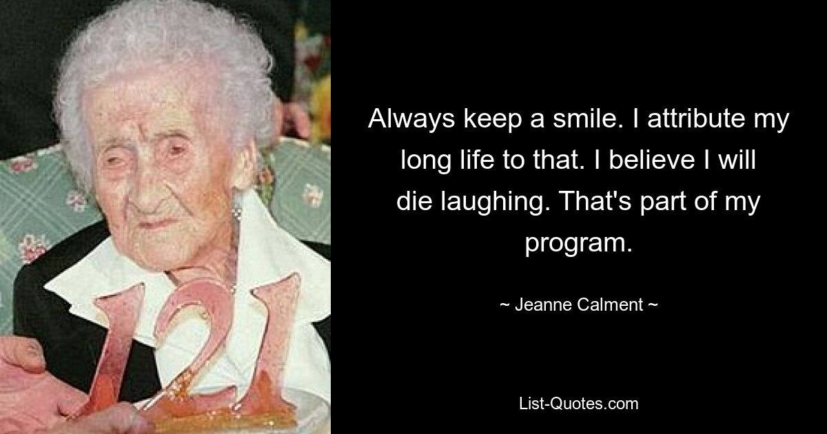 Always keep a smile. I attribute my long life to that. I believe I will die laughing. That's part of my program. — © Jeanne Calment