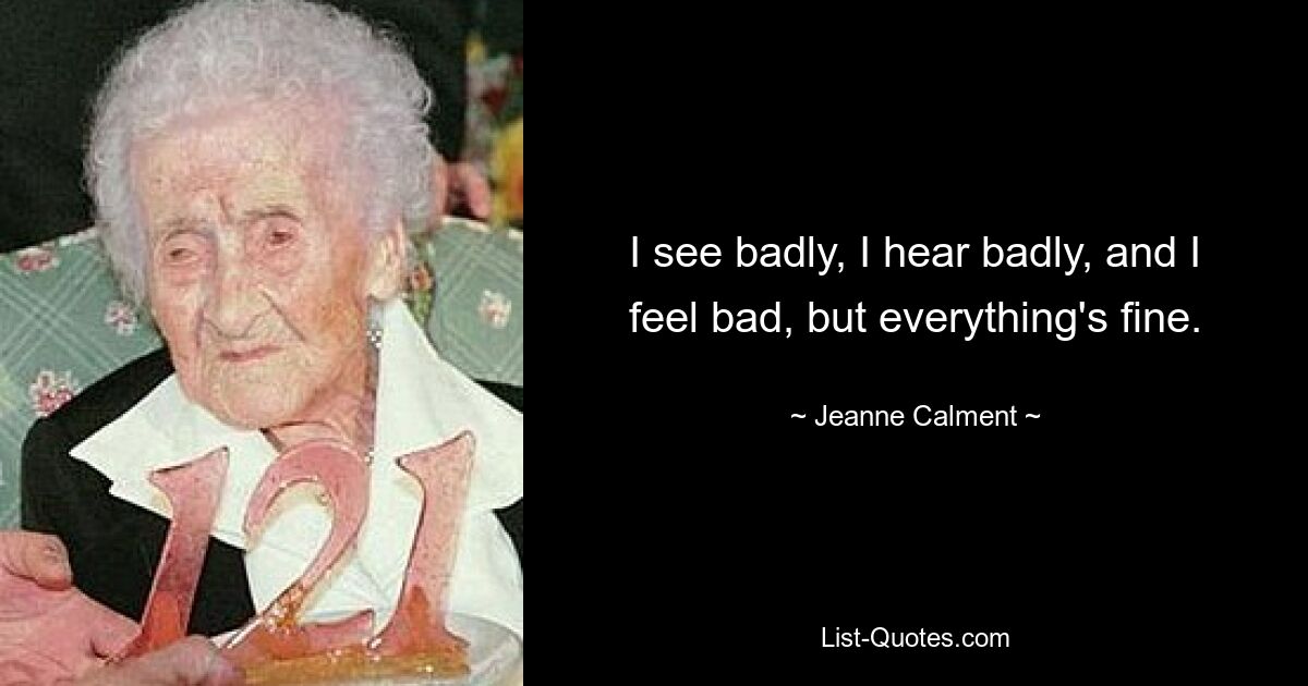 I see badly, I hear badly, and I feel bad, but everything's fine. — © Jeanne Calment