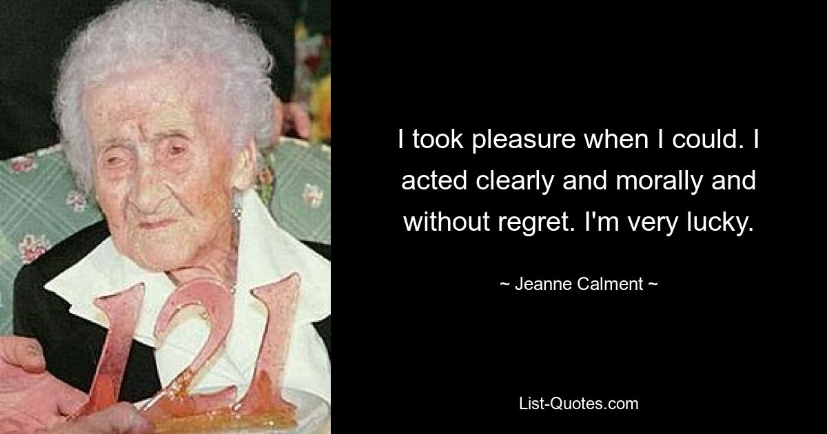 I took pleasure when I could. I acted clearly and morally and without regret. I'm very lucky. — © Jeanne Calment