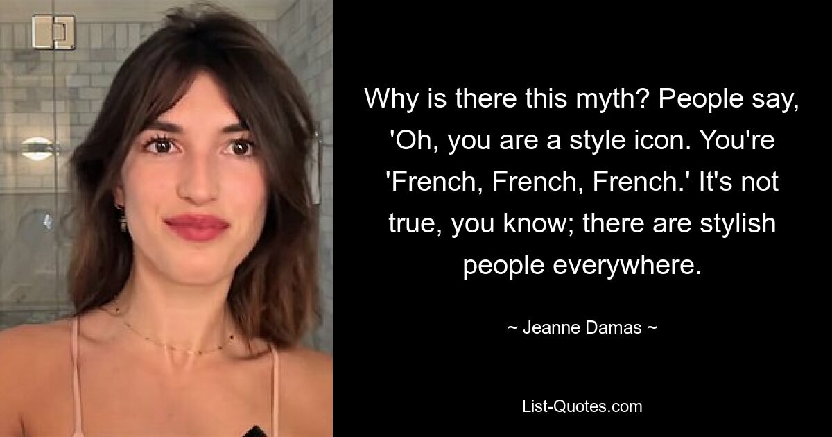 Why is there this myth? People say, 'Oh, you are a style icon. You're 'French, French, French.' It's not true, you know; there are stylish people everywhere. — © Jeanne Damas